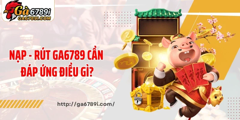 Khi nạp - rút Ga6789 cần đáp ứng điều gì?